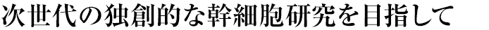 次世代の独創的な幹細胞研究を目指して