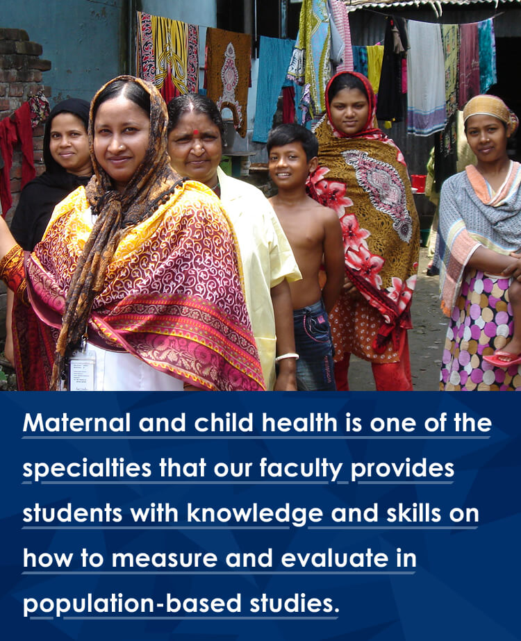 Maternal and child health is one of the specialties that our faculty provides students with knowledge and skills on how to measure and evaluate in population-based studies.